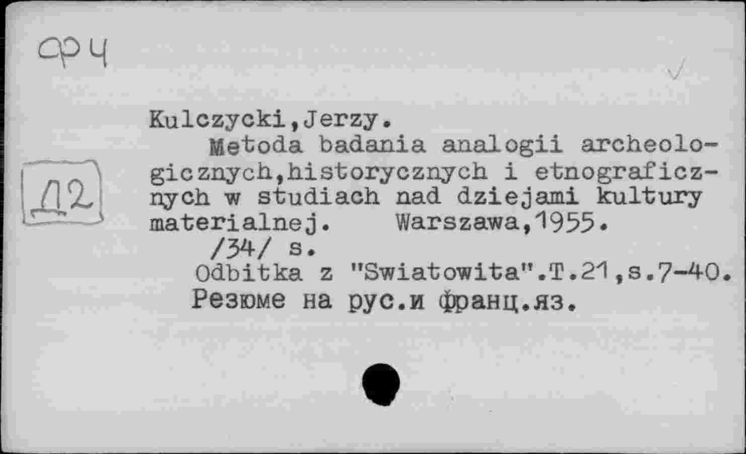 ﻿срч
——\
Kulczycki,J erzy.
JSetoda badania analogii archeolo-gicznych,h.istorycznych. і etnograficz-nych. w studiach nad dziejami kultury materialnej. Warszawa,1955*
/34/ s.
Odbitka z ’,Swiatowi'ta".T.2zl ,s.7-40.
Резюме на рус.и франц.яз.